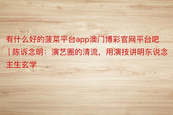 有什么好的菠菜平台app澳门博彩官网平台吧 | 陈诉念明：演艺圈的清流，用演技讲明东说念主生玄学