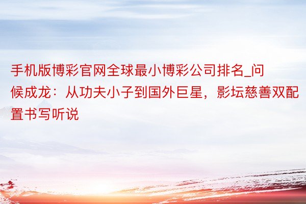 手机版博彩官网全球最小博彩公司排名_问候成龙：从功夫小子到国外巨星，影坛慈善双配置书写听说