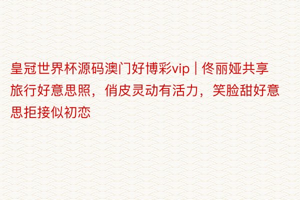 皇冠世界杯源码澳门好博彩vip | 佟丽娅共享旅行好意思照，俏皮灵动有活力，笑脸甜好意思拒接似初恋