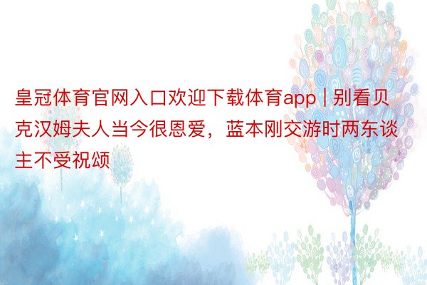 皇冠体育官网入口欢迎下载体育app | 别看贝克汉姆夫人当今很恩爱，蓝本刚交游时两东谈主不受祝颂