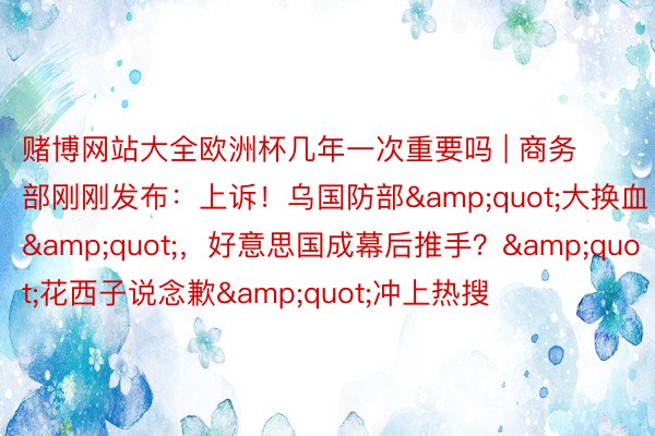 赌博网站大全欧洲杯几年一次重要吗 | 商务部刚刚发布：上诉！乌国防部&quot;大换血&quot;，好意思国成幕后推手？&quot;花西子说念歉&quot;冲上热搜