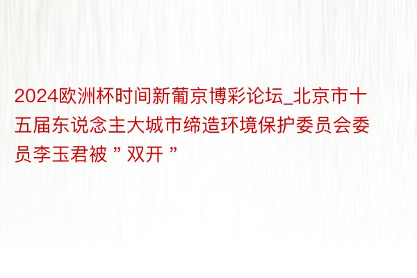 2024欧洲杯时间新葡京博彩论坛_北京市十五届东说念主大城市缔造环境保护委员会委员李玉君被＂双开＂