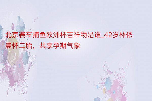 北京赛车捕鱼欧洲杯吉祥物是谁_42岁林依晨怀二胎，共享孕期气象