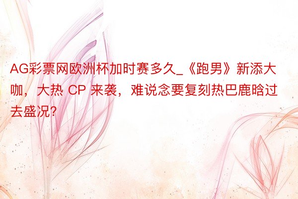 AG彩票网欧洲杯加时赛多久_《跑男》新添大咖，大热 CP 来袭，难说念要复刻热巴鹿晗过去盛况？