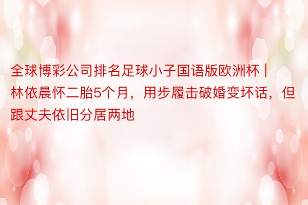 全球博彩公司排名足球小子国语版欧洲杯 | 林依晨怀二胎5个月，用步履击破婚变坏话，但跟丈夫依旧分居两地