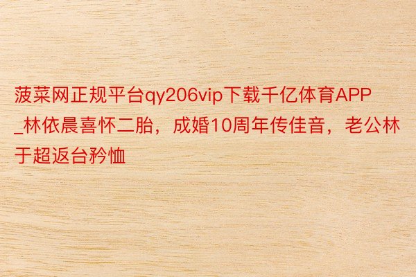 菠菜网正规平台qy206vip下载千亿体育APP_林依晨喜怀二胎，成婚10周年传佳音，老公林于超返台矜恤