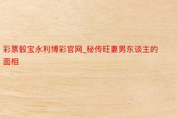 彩票骰宝永利博彩官网_秘传旺妻男东谈主的面相