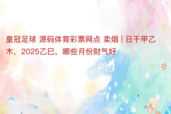 皇冠足球 源码体育彩票网点 卖烟 | 日干甲乙木，2025乙巳，哪些月份财气好