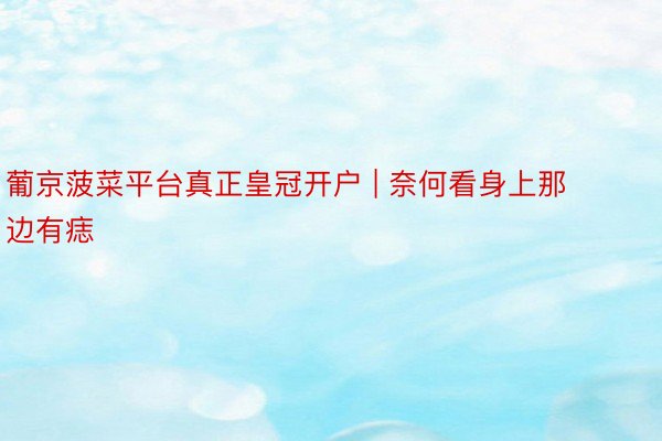 葡京菠菜平台真正皇冠开户 | 奈何看身上那边有痣